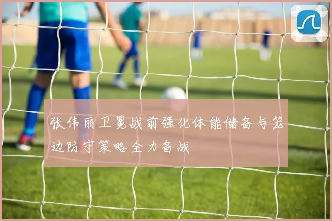 张伟丽卫冕战前强化体能储备与笼边防守策略全力备战