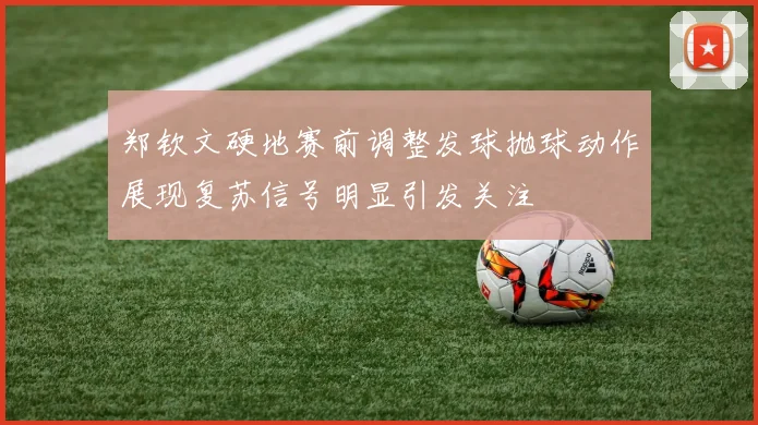 郑钦文硬地赛前调整发球抛球动作展现复苏信号明显引发关注