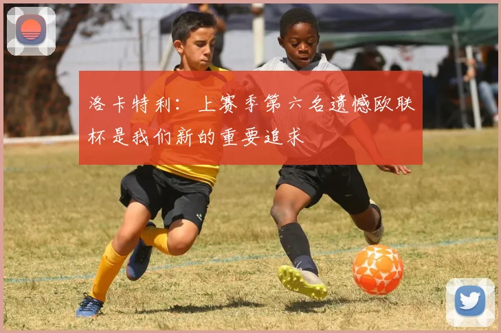 洛卡特利：上赛季第六名遗憾欧联杯是我们新的重要追求