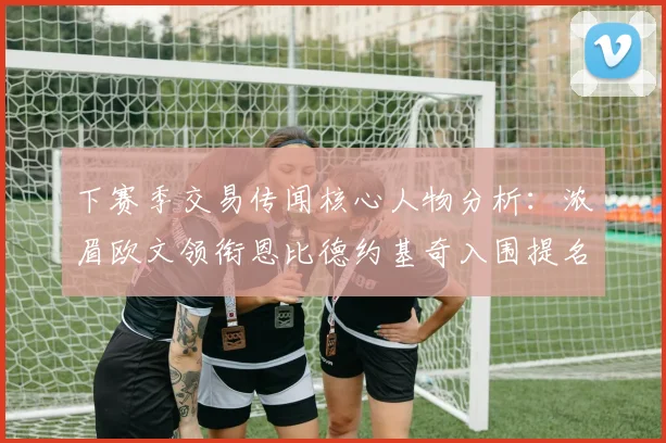 下赛季交易传闻核心人物分析：浓眉欧文领衔恩比德约基奇入围提名