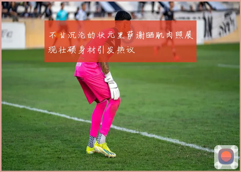 不甘沉沦的状元里萨谢晒肌肉照展现壮硕身材引发热议