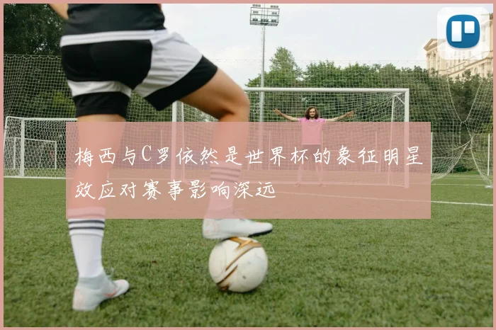 梅西与C罗依然是世界杯的象征明星效应对赛事影响深远