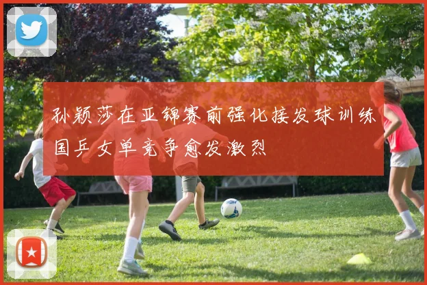 孙颖莎在亚锦赛前强化接发球训练国乒女单竞争愈发激烈
