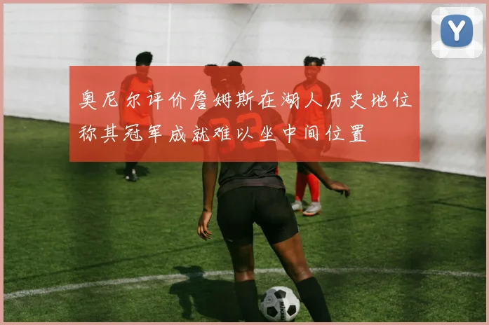 奥尼尔评价詹姆斯在湖人历史地位称其冠军成就难以坐中间位置