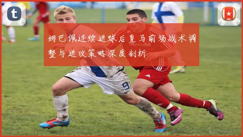 姆巴佩连续进球后皇马前场战术调整与进攻策略深度剖析