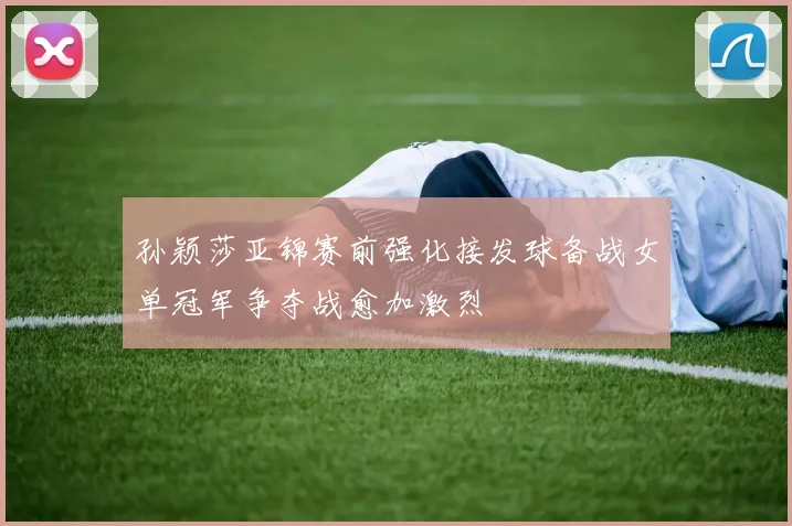 孙颖莎亚锦赛前强化接发球备战女单冠军争夺战愈加激烈