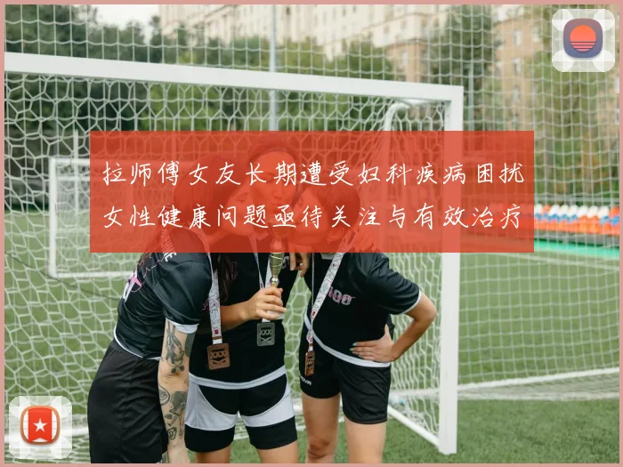 拉师傅女友长期遭受妇科疾病困扰女性健康问题亟待关注与有效治疗方案